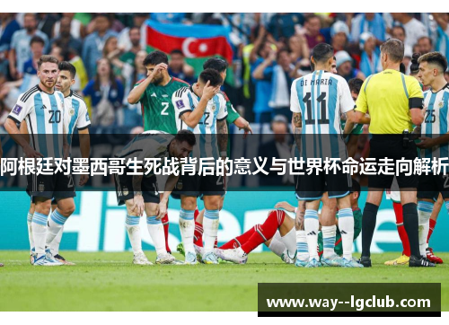 阿根廷对墨西哥生死战背后的意义与世界杯命运走向解析