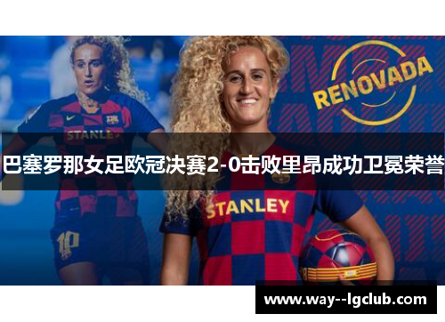 巴塞罗那女足欧冠决赛2-0击败里昂成功卫冕荣誉
