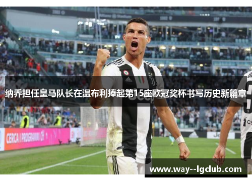 纳乔担任皇马队长在温布利捧起第15座欧冠奖杯书写历史新篇章