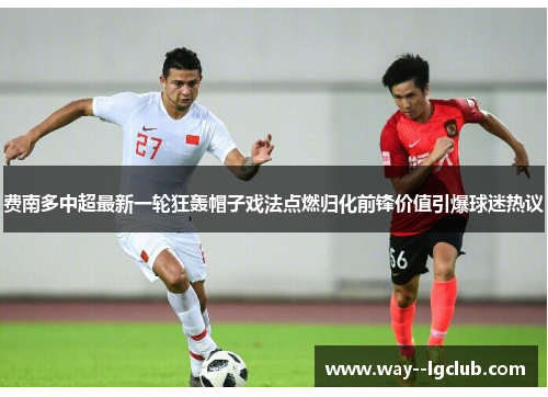 费南多中超最新一轮狂轰帽子戏法点燃归化前锋价值引爆球迷热议